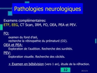 Pathologies neurologiques Examens complémentaires: ETF, EEG , CT Scan, IRM, FO, OEA, PEA et PEV. FO:   examen du fond d’œil,  recherche la rétinopathie du prématuré (O2). OEA et PEA:   Exploration de l’audition. Recherche des surdités.  PEV:   Exploration visuelle. Recherche des cécités. + Examen en bébévision  (vers 1 an), étude de la réfraction. 