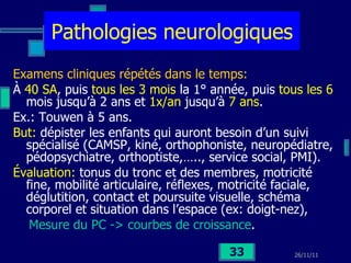 Pathologies neurologiques Examens cliniques répétés dans le temps: À  40 SA , puis  tous les 3 mois  la 1° année, puis  tous les 6  mois jusqu’à 2 ans et  1x/an  jusqu’à  7 ans . Ex.: Touwen à 5 ans. But:  dépister les enfants qui auront besoin d’un suivi spécialisé (CAMSP, kiné, orthophoniste, neuropédiatre, pédopsychiatre, orthoptiste,….., service social, PMI). Évaluation:  tonus du tronc et des membres, motricité fine, mobilité articulaire, réflexes, motricité faciale, déglutition, contact et poursuite visuelle, schéma corporel et situation dans l’espace (ex: doigt-nez), Mesure du PC -> courbes de croissance .  