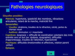 Pathologies neurologiques Séquelles possibles: Motrices:  hypertonie, spasticité des membres, rétractions articulaires, retard de la marche, motricité fine Sensorielles:  Visuelles:  strabisme, troubles de la réfraction, cécité, pertes du champs visuel Auditives:  diminution +/- importante Cognitives:  dyspraxie = difficulté de coordination volontaire des mvts orientés vers un but (ex: dyslexie, dysgraphie); difficultés d’apprentissage, troubles de l’attention, hyperactivité Psychiques:  difficultés émotionnelles et affectives, relation parent -enfant Épilepsie. 