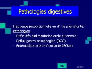 Pathologies digestives Fréquence proportionnelle au d° de prématurité. Pathologies :  Difficultés d’alimentation orale autonome Reflux gastro-oesophagien (RGO) Entérocolite ulcéro-nécrosante (ECUN) 