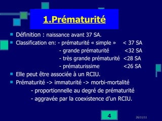 1.Prématurité Définition :  naissance avant 37 SA. Classification en: - prématurité « simple »  < 37 SA - grande prématurité  <32 SA - très grande prématurité  <28 SA - prématurissime  <26 SA Elle peut être associée à un RCIU.  Prématurité -> immaturité -> morbi-mortalité  - proportionnelle au degré de prématurité - aggravée par la coexistence d’un RCIU. 