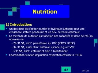 Nutrition 1) Introduction:   Un des défis est l’apport nutritif et hydrique suffisant pour une croissance staturo-pondérale et un dév. cérébral optimaux. La méthode de nutrition est fonction des capacités et donc de l’AG du nouveau-né. - 24-31 SA, alim° parentérale sur KTC (KTVO, KTEC) - 32-34 SA, essai alim° entérale  (sonde n-g) et VVP - >34 SA, alim° entérale et aide à l’allaitement  Coordination succion-déglutition-respiration efficace à 34 SA. 