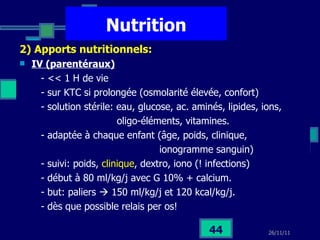 Nutrition 2) Apports nutritionnels:   IV (parentéraux)   - << 1 H de vie - sur KTC si prolongée (osmolarité élevée, confort) - solution stérile: eau, glucose, ac. aminés, lipides, ions, oligo-éléments, vitamines.  - adaptée à chaque enfant (âge, poids, clinique,  ionogramme sanguin) - suivi: poids,  clinique , dextro, iono (! infections) - début à 80 ml/kg/j avec G 10% + calcium. - but: paliers    150 ml/kg/j et 120 kcal/kg/j. - dès que possible relais per os! 