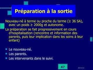 Préparation à la sortie Nouveau-né à terme ou proche du terme ( ≥ 36 SA), avec un poids ≥ 2000g et autonome. La préparation se fait progressivement en cours d’hospitalisation (rencontre et information des parents, puis leur implication dans les soins à leur enfant)  Le nouveau-né. Les parents. Les intervenants dans le suivi. 