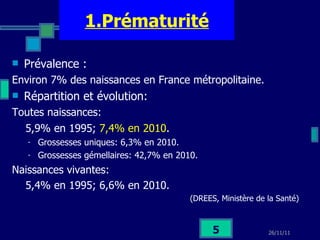 1.Prématurité Prévalence :  Environ 7% des naissances en France métropolitaine. Répartition et évolution: Toutes naissances:  5,9% en 1995;  7,4% en 2010 . Grossesses uniques: 6,3% en 2010. Grossesses gémellaires: 42,7% en 2010. Naissances vivantes:  5,4% en 1995; 6,6% en 2010. (DREES, Ministère de la Santé) 