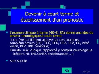 Devenir à court terme et établissement d’un pronostic L’examen clinique à terme (40-41 SA) donne une idée du devenir neurologique à court terme.   Il est éventuellement appuyé par des examens complémentaires (ETF, EEG, ECR, OEA, PEA, FO, bébé vision, PEV, IRM cérébrale)  Ensuite, suivi clinique rapproché y compris neurologique (pédiatre, MT, PMI, CAMSP, kinésithérapeute,…..) Aide sociale 