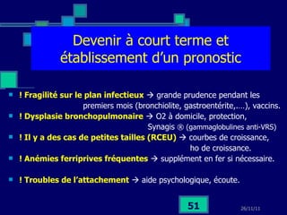 Devenir à court terme et établissement d’un pronostic ! Fragilité sur le plan infectieux     grande prudence pendant les premiers mois (bronchiolite, gastroentérite,.…), vaccins. ! Dysplasie bronchopulmonaire     O2 à domicile, protection,  Synagis  ® (gammaglobulines anti-VRS) ! Il y a des cas de petites tailles (RCEU)     courbes de croissance, ho de croissance. ! Anémies ferriprives fréquentes     supplément en fer si nécessaire. ! Troubles de l’attachement     aide psychologique, écoute. 