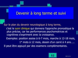 Devenir à long terme et suivi Sur le plan du devenir neurologique à long terme,  c’est le  suivi clinique  qui donnera l’approche pronostique la plus précise, car les performances psychomotrices et cognitives s’expriment avec la croissance.  Exemples: position assise à 6-7 mois, marche à 12-18 mois, 1° mots à 12 mois, dessin d’un carré à 4 ans….. Il peut être appuyé par des examens complémentaires. 