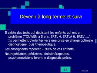 Devenir à long terme et suivi Il existe des tests qui dépistent les enfants qui ont un problème (TOUWEN à 5 ans, ERTL 4, ERTLA 6, BREV…..). Ils permettent d’orienter vers une prise en charge optimale diagnostique, puis thérapeutique. Les enseignants repèrent  ± 90% de ces enfants. Neuropédiatres, pédiatres, kinésithérapeutes, psychomotriciens feront le diagnostic précis. 