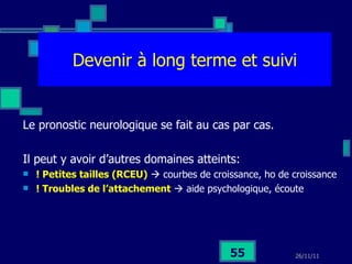 Devenir à long terme et suivi Le pronostic neurologique se fait au cas par cas. Il peut y avoir d’autres domaines atteints: ! Petites tailles (RCEU)     courbes de croissance, ho de croissance ! Troubles de l’attachement     aide psychologique, écoute 