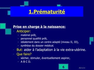 1.Prématurité Prise en charge à la naissance:   Anticiper:   matériel prêt,  personnel qualifié prêt,  idéalement dans un centre adapté (niveau II, III), synthèse du dossier médical.   But:  aider à l’adaptation à la vie extra-utérine.  Que faire?   sécher, stimuler, éventuellement aspirer,  A B C D. 