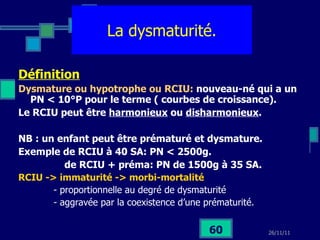 La dysmaturité. Définition Dysmature ou hypotrophe ou RCIU:  nouveau-né qui a un PN < 10°P pour le terme ( courbes de croissance). Le RCIU peut être  harmonieux  ou  disharmonieux . NB : un enfant peut être prématuré et dysmature. Exemple de RCIU à 40 SA: PN < 2500g. de RCIU + préma: PN de 1500g à 35 SA. RCIU -> immaturité -> morbi-mortalité   - proportionnelle au degré de dysmaturité - aggravée par la coexistence d’une prématurité. 