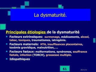 La dysmaturité. Principales étiologies  de la dysmaturité Facteurs extrinsèques:   surmenage , médicaments,  alcool, tabac, toxiques , traumatismes, iatrogénie. Facteurs maternels:   HTA, insuffisances placentaires , toxémie gravidique, malnutrition,…. Facteurs fœtaux:  malformations, syndromes,  souffrance fœtale, infection  (TORCH),  grossesse multiple. Idiopathiques 