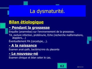 La dysmaturité. Bilan étiologique -  Pendant la grossesse Enquête (anamnèse) sur l’environnement de la grossesse.  TA, exclure infection, protéinurie, Echo (recherche malformations, dopplers,…) Éventuellement PA (caryotype,…). - A la naissance Examen anat-path, bactério/viro du placenta - Le nouveau-né Examen clinique et bilan selon le cas. 