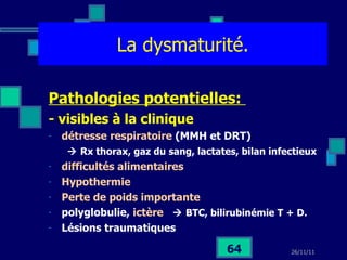 La dysmaturité. Pathologies potentielles:  - visibles à la clinique détresse respiratoire  (MMH et DRT)    Rx thorax, gaz du sang, lactates, bilan infectieux difficultés alimentaires  Hypothermie Perte de poids importante polyglobulie,  ictère    BTC, bilirubinémie T + D. Lésions traumatiques 