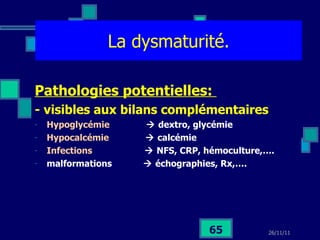 La dysmaturité. Pathologies potentielles:  - visibles aux bilans complémentaires Hypoglycémie    dextro, glycémie Hypocalcémie    calcémie Infections    NFS, CRP, hémoculture,…. malformations    échographies, Rx,…. 