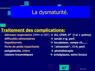 La dysmaturité. Traitement des complications: détresse respiratoire   (MMH et DRT)     O2, CPAP, V°  (! si + préma) difficultés alimentaires    sonde n-g, perf. Hypothermie    incubateur, rampe ch.,…. Perte de poids importante     ↑ alimentat°, /3 H, perf. polyglobulie,  ictère    photothérapie Lésions traumatiques    antalgiques, soins locaux 
