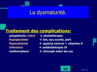 La dysmaturité. Traitement des complications: polyglobulie,  ictère    photothérapie Hypoglycémie    lait, eau sucrée, perf. Hypocalcémie    apports calcium + vitamine D Infections    antibiothérapie IV malformations    chirurgie selon les cas 