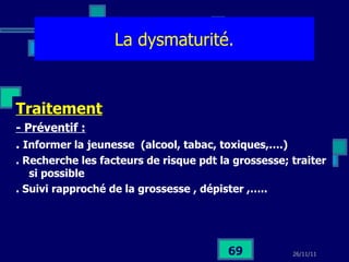 La dysmaturité. Traitement - Préventif :   .  Informer la jeunesse  (alcool, tabac, toxiques,….) . Recherche les facteurs de risque pdt la grossesse; traiter si possible  . Suivi rapproché de la grossesse , dépister ,….. 