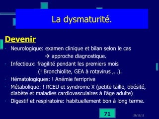La dysmaturité. Devenir Neurologique: examen clinique et bilan selon le cas     approche diagnostique. Infectieux: fragilité pendant les premiers mois  (! Bronchiolite, GEA à rotavirus ,…). Hématologiques: ! Anémie ferriprive Métabolique: ! RCEU et syndrome X (petite taille, obésité, diabète et maladies cardiovasculaires à l’âge adulte) Digestif et respiratoire: habituellement bon à long terme. 