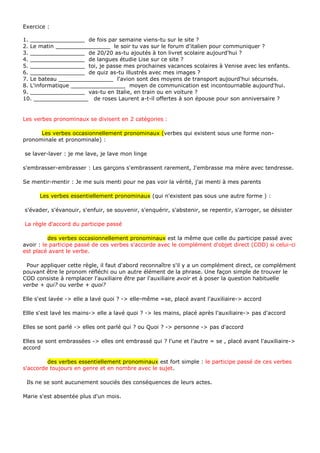 Exercice :

1. ________________ de fois par semaine viens-tu sur le site ?
2. Le matin ________________ le soir tu vas sur le forum d'italien pour communiquer ?
3. ________________ de 20/20 as-tu ajoutés à ton livret scolaire aujourd'hui ?
4. ________________ de langues étudie Lise sur ce site ?
5. ________________ toi, je passe mes prochaines vacances scolaires à Venise avec les enfants.
6. ________________ de quiz as-tu illustrés avec mes images ?
7. Le bateau ________________ l'avion sont des moyens de transport aujourd'hui sécurisés.
8. L'informatique ________________ moyen de communication est incontournable aujourd'hui.
9. ________________ vas-tu en Italie, en train ou en voiture ?
10. ________________ de roses Laurent a-t-il offertes à son épouse pour son anniversaire ?


Les verbes pronominaux se divisent en 2 catégories :

      Les verbes occasionnellement pronominaux (verbes qui existent sous une forme non-
pronominale et pronominale) :

se laver-laver : je me lave, je lave mon linge

s'embrasser-embrasser : Les garçons s'embrassent rarement, J'embrasse ma mère avec tendresse.

Se mentir-mentir : Je me suis menti pour ne pas voir la vérité, j'ai menti à mes parents

      Les verbes essentiellement pronominaux (qui n'existent pas sous une autre forme ) :

s'évader, s'évanouir, s'enfuir, se souvenir, s'enquérir, s'abstenir, se repentir, s'arroger, se désister

La règle d'accord du participe passé

          des verbes occasionnellement pronominaux est la même que celle du participe passé avec
avoir : le participe passé de ces verbes s'accorde avec le complément d'objet direct (COD) si celui-ci
est placé avant le verbe.

 Pour appliquer cette règle, il faut d'abord reconnaître s'il y a un complément direct, ce complément
pouvant être le pronom réfléchi ou un autre élément de la phrase. Une façon simple de trouver le
COD consiste à remplacer l'auxiliaire être par l'auxiliaire avoir et à poser la question habituelle
verbe + qui? ou verbe + quoi?

Elle s'est lavée -> elle a lavé quoi ? -> elle-même =se, placé avant l'auxiliaire-> accord

Ellle s'est lavé les mains-> elle a lavé quoi ? -> les mains, placé après l'auxiliaire-> pas d'accord

Elles se sont parlé -> elles ont parlé qui ? ou Quoi ? -> personne -> pas d'accord

Elles se sont embrassées -> elles ont embrassé qui ? l'une et l'autre = se , placé avant l'auxiliaire->
accord

         des verbes essentiellement pronominaux est fort simple : le participe passé de ces verbes
s'accorde toujours en genre et en nombre avec le sujet.

 Ils ne se sont aucunement souciés des conséquences de leurs actes.

Marie s'est absentée plus d'un mois.
 