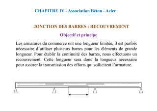 JONCTION DES BARRES : RECOUVREMENT
Objectif et principe
Les armatures du commerce ont une longueur limitée, il est parfois
nécessaire d’utiliser plusieurs barres pour les éléments de grande
longueur. Pour établir la continuité des barres, nous effectuons un
CHAPITRE IV - Association Béton - Acier
longueur. Pour établir la continuité des barres, nous effectuons un
recouvrement. Cette longueur sera donc la longueur nécessaire
pour assurer la transmission des efforts qui sollicitent l’armature.
 