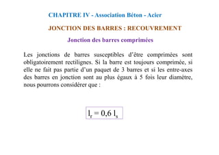 Jonction des barres comprimées
Les jonctions de barres susceptibles d’être comprimées sont
obligatoirement rectilignes. Si la barre est toujours comprimée, si
elle ne fait pas partie d’un paquet de 3 barres et si les entre-axes
des barres en jonction sont au plus égaux à 5 fois leur diamètre,
CHAPITRE IV - Association Béton - Acier
JONCTION DES BARRES : RECOUVREMENT
des barres en jonction sont au plus égaux à 5 fois leur diamètre,
nous pourrons considérer que :
lr = 0,6 ls
 