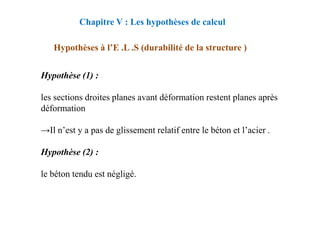 Hypothèses à l’E .L .S (durabilité de la structure )
Hypothèse (1) :
les sections droites planes avant déformation restent planes après
déformation
Chapitre V : Les hypothèses de calcul
déformation
→Il n’est y a pas de glissement relatif entre le béton et l’acier .
Hypothèse (2) :
le béton tendu est négligé.
 