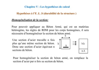 Chapitre V : Les hypothèses de calcul
Hypothèses à l’E .L .S (durabilité de la structure )
Homogénéisation de la section:
Pour pouvoir appliquer au Béton Armé, qui est un matériau
hétérogène, les règles de RDM pour les corps homogènes, il sera
nécessaire d’homogénéiser la section de béton armé.
Une section d’acier travaille n fois
plus qu’une même section de béton.
Donc une section d’acier équivaut n
sections de béton.
Pour homogénéiser la section de béton armé, on remplace la
section d’acier par n fois sa section de béton.
 
