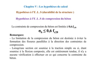 Hypothèses à l’E .L .S de compression du béton
La contrainte de compression du béton est limitée à 0,6.fc28
σb ≤ 0,6 fc28
Remarques:
Chapitre V : Les hypothèses de calcul
Hypothèses à l’E .L .S (durabilité de la structure )
Remarques:
- La limitation de la compression du béton est destinée à éviter la
formation des fissures parallèles à la direction des contraintes de
compression.
- Lorsqu'une section est soumise à la traction simple ou si, étant
soumise à la flexion composée, elle est entièrement tendue, il n'y a
aucune vérification à effectuer en ce qui concerne la contrainte du
béton.
 