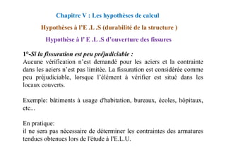 1°-Si la fissuration est peu préjudiciable :
Aucune vérification n’est demandé pour les aciers et la contrainte
dans les aciers n’est pas limitée. La fissuration est considérée comme
peu préjudiciable, lorsque l’élément à vérifier est situé dans les
Chapitre V : Les hypothèses de calcul
Hypothèses à l’E .L .S (durabilité de la structure )
Hypothèse à l’ E .L .S d’ouverture des fissures
peu préjudiciable, lorsque l’élément à vérifier est situé dans les
locaux couverts.
Exemple: bâtiments à usage d'habitation, bureaux, écoles, hôpitaux,
etc...
En pratique:
il ne sera pas nécessaire de déterminer les contraintes des armatures
tendues obtenues lors de l'étude à I'E.L.U.
 