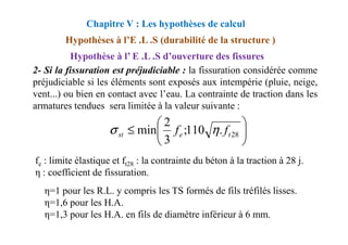 2- Si la fissuration est préjudiciable : la fissuration considérée comme
préjudiciable si les éléments sont exposés aux intempérie (pluie, neige,
vent...) ou bien en contact avec l’eau. La contrainte de traction dans les
armatures tendues sera limitée à la valeur suivante :
Chapitre V : Les hypothèses de calcul
Hypothèses à l’E .L .S (durabilité de la structure )
Hypothèse à l’ E .L .S d’ouverture des fissures




≤
2
η
σ
fe : limite élastique et ft28 : la contrainte du béton à la traction à 28 j.
η : coefficient de fissuration.
η=1 pour les R.L. y compris les TS formés de fils tréfilés lisses.
η=1,6 pour les H.A.
η=1,3 pour les H.A. en fils de diamètre inférieur à 6 mm.






≤ 28
.
110
;
3
2
min t
e
st f
f η
σ
 