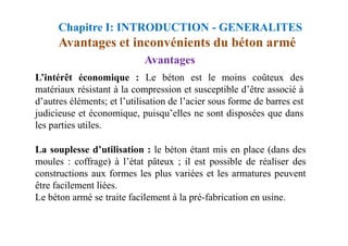 Avantages et inconvénients du béton armé
Avantages
L’intérêt économique : Le béton est le moins coûteux des
matériaux résistant à la compression et susceptible d’être associé à
d’autres éléments; et l’utilisation de l’acier sous forme de barres est
judicieuse et économique, puisqu’elles ne sont disposées que dans
les parties utiles.
Chapitre I: INTRODUCTION - GENERALITES
les parties utiles.
La souplesse d’utilisation : le béton étant mis en place (dans des
moules : coffrage) à l’état pâteux ; il est possible de réaliser des
constructions aux formes les plus variées et les armatures peuvent
être facilement liées.
Le béton armé se traite facilement à la pré-fabrication en usine.
 
