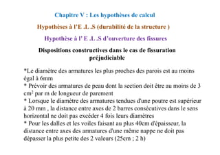 *Le diamètre des armatures les plus proches des parois est au moins
égal à 6mm
Dispositions constructives dans le cas de fissuration
préjudiciable
Chapitre V : Les hypothèses de calcul
Hypothèses à l’E .L .S (durabilité de la structure )
Hypothèse à l’ E .L .S d’ouverture des fissures
égal à 6mm
* Prévoir des armatures de peau dont la section doit être au moins de 3
cm2 par m de longueur de parement
* Lorsque le diamètre des armatures tendues d'une poutre est supérieur
à 20 mm , la distance entre axes de 2 barres consécutives dans le sens
horizontal ne doit pas excéder 4 fois leurs diamètres
* Pour les dalles et les voiles faisant au plus 40cm d'épaisseur, la
distance entre axes des armatures d'une même nappe ne doit pas
dépasser la plus petite des 2 valeurs (25cm ; 2 h)
 