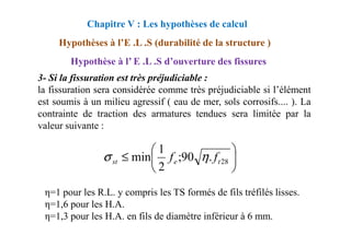 3- Si la fissuration est très préjudiciable :
la fissuration sera considérée comme très préjudiciable si l’élément
est soumis à un milieu agressif ( eau de mer, sols corrosifs.... ). La
contrainte de traction des armatures tendues sera limitée par la
valeur suivante :
Chapitre V : Les hypothèses de calcul
Hypothèses à l’E .L .S (durabilité de la structure )
Hypothèse à l’ E .L .S d’ouverture des fissures
valeur suivante :
η=1 pour les R.L. y compris les TS formés de fils tréfilés lisses.
η=1,6 pour les H.A.
η=1,3 pour les H.A. en fils de diamètre inférieur à 6 mm.






≤ 28
.
90
;
2
1
min t
e
st f
f η
σ
 