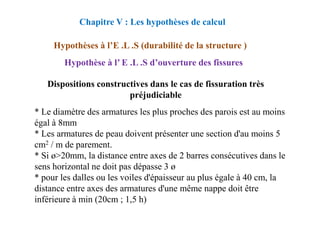 * Le diamètre des armatures les plus proches des parois est au moins
Dispositions constructives dans le cas de fissuration très
préjudiciable
Chapitre V : Les hypothèses de calcul
Hypothèses à l’E .L .S (durabilité de la structure )
Hypothèse à l’ E .L .S d’ouverture des fissures
* Le diamètre des armatures les plus proches des parois est au moins
égal à 8mm
* Les armatures de peau doivent présenter une section d'au moins 5
cm2 / m de parement.
* Si ø>20mm, la distance entre axes de 2 barres consécutives dans le
sens horizontal ne doit pas dépasse 3 ø
* pour les dalles ou les voiles d'épaisseur au plus égale à 40 cm, la
distance entre axes des armatures d'une même nappe doit être
inférieure à min (20cm ; 1,5 h)
 