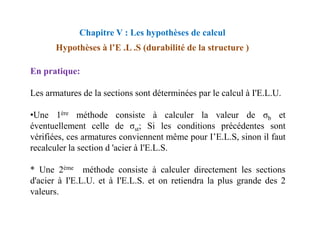 En pratique:
Les armatures de la sections sont déterminées par le calcul à I'E.L.U.
•Une 1ère méthode consiste à calculer la valeur de σ et
Chapitre V : Les hypothèses de calcul
Hypothèses à l’E .L .S (durabilité de la structure )
•Une 1ère méthode consiste à calculer la valeur de σb et
éventuellement celle de σst; Si les conditions précédentes sont
vérifiées, ces armatures conviennent même pour I’E.L.S, sinon il faut
recalculer la section d 'acier à I'E.L.S.
* Une 2ème méthode consiste à calculer directement les sections
d'acier à I'E.L.U. et à I'E.L.S. et on retiendra la plus grande des 2
valeurs.
 