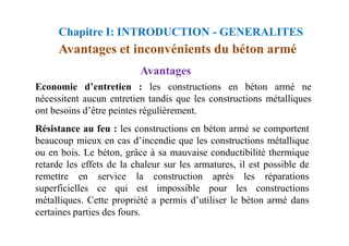 Résistance au feu : les constructions en béton armé se comportent
Economie d’entretien : les constructions en béton armé ne
nécessitent aucun entretien tandis que les constructions métalliques
ont besoins d’être peintes régulièrement.
Avantages
Avantages et inconvénients du béton armé
Chapitre I: INTRODUCTION - GENERALITES
Résistance au feu : les constructions en béton armé se comportent
beaucoup mieux en cas d’incendie que les constructions métallique
ou en bois. Le béton, grâce à sa mauvaise conductibilité thermique
retarde les effets de la chaleur sur les armatures, il est possible de
remettre en service la construction après les réparations
superficielles ce qui est impossible pour les constructions
métalliques. Cette propriété a permis d’utiliser le béton armé dans
certaines parties des fours.
 