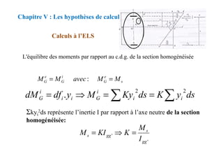 L'équilibre des moments par rapport au c.d.g. de la section homogénéisée
Chapitre V : Les hypothèses de calcul
Calculs à l’ELS
e
i
e
M
M
avec
M
M =
= : s
G
G
G M
M
avec
M
M =
= :
ds
y
K
ds
Ky
M
y
df
dM i
i
i
G
i
i
i
G ∑
∑ =
=
⇒
=
2
2
.
Σkyi
2ds représente l’inertie I par rapport à l’axe neutre de la section
homogénéisée:
'
'
gg
s
gg
s
I
M
K
KI
M =
⇒
=
 