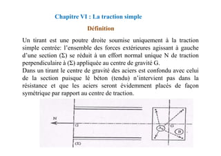 Chapitre VI : La traction simple
Définition
Un tirant est une poutre droite soumise uniquement à la traction
simple centrée: l’ensemble des forces extérieures agissant à gauche
d’une section (Σ) se réduit à un effort normal unique N de traction
perpendiculaire à (Σ) appliquée au centre de gravité G.
Dans un tirant le centre de gravité des aciers est confondu avec celui
de la section puisque lé béton (tendu) n’intervient pas dans la
de la section puisque lé béton (tendu) n’intervient pas dans la
résistance et que les aciers seront évidemment placés de façon
symétrique par rapport au centre de traction.
 