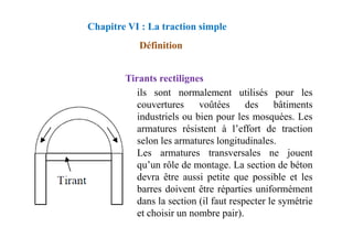 Tirants rectilignes
ils sont normalement utilisés pour les
couvertures voûtées des bâtiments
industriels ou bien pour les mosquées. Les
armatures résistent à l’effort de traction
Définition
Chapitre VI : La traction simple
armatures résistent à l’effort de traction
selon les armatures longitudinales.
Les armatures transversales ne jouent
qu’un rôle de montage. La section de béton
devra être aussi petite que possible et les
barres doivent être réparties uniformément
dans la section (il faut respecter le symétrie
et choisir un nombre pair).
 