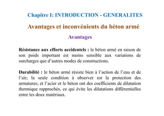Résistance aux efforts accidentels : le béton armé en raison de
son poids important est moins sensible aux variations de
Avantages
Avantages et inconvénients du béton armé
Chapitre I: INTRODUCTION - GENERALITES
surcharges que d’autres modes de constructions.
Durabilité : le béton armé résiste bien à l’action de l’eau et de
l’air; la seule condition à observer est la protection des
armatures; et l’acier et le béton ont des coefficients de dilatation
thermique rapprochés, ce qui évite les dilatations différentielles
entre les deux matériaux.
 