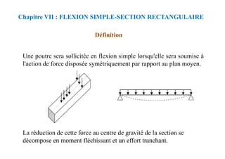 Chapitre VII : FLEXION SIMPLE-SECTION RECTANGULAIRE
Définition
Une poutre sera sollicitée en flexion simple lorsqu'elle sera soumise à
l'action de force disposée symétriquement par rapport au plan moyen.
La réduction de cette force au centre de gravité de la section se
décompose en moment fléchissant et un effort tranchant.
 
