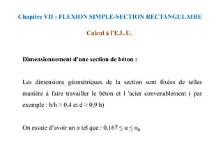 Calcul à l'E.L.U.
Dimensionnement d'une section de béton :
Les dimensions géométriques de la section sont fixées de telles
Chapitre VII : FLEXION SIMPLE-SECTION RECTANGULAIRE
Les dimensions géométriques de la section sont fixées de telles
manière à faire travailler le béton et l 'acier convenablement ( par
exemple : b/h ≈ 0,4 et d ≈ 0,9 h)
On essaie d’avoir un α tel que : 0,167 ≤ α ≤ αR
 