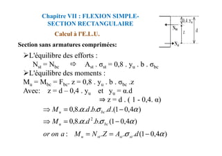 Section sans armatures comprimées:
L'équilibre des efforts :
Nst = Nbc Ast . σst = 0,8 . yu . b . σbc
L'équilibre des moments :
M = M = F . z = 0,8 . y . b . σ .z
Calcul à l'E.L.U.
Chapitre VII : FLEXION SIMPLE-
SECTION RECTANGULAIRE
Mu = Mbc = Fbc. z = 0,8 . yu . b . σbc .z
Avec: z = d – 0,4 . yu et yu = α.d
⇒ z = d . ( 1 - 0,4. α)
)
4
,
0
1
(
.
.
.
:
)
4
,
0
1
(
.
.
.
.
8
,
0
)
4
,
0
1
.(
.
.
.
.
.
8
,
0
2
α
σ
α
σ
α
α
σ
α
−
=
=
−
=
⇒
−
=
⇒
d
A
Z
N
M
a
on
or
b
d
M
d
b
d
M
st
st
st
u
bc
u
bc
u
 