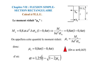 Le moment réduit " u" :
Calcul à l'E.L.U.
Chapitre VII : FLEXION SIMPLE-
SECTION RECTANGULAIRE
)
4
,
0
1
(
8
,
0
)
4
,
0
1
(
.
.
.
.
8
,
0 2
2
α
α
σ
α
σ
α −
=
⇒
−
=
bc
u
bc
u
bd
M
b
d
M
On appellera cette quantité le moment réduit:
(On a: α>0,167)
σbc
bd
bc
u
u
bd
M
σ
µ 2
=
)
4
,
0
1
(
8
,
0 α
α
µ −
=
u
donc:
( )
u
µ
α 2
1
1
25
,
1 −
−
=
d’où:
 
