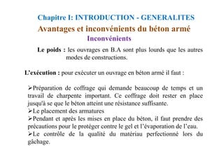 Inconvénients
Le poids : les ouvrages en B.A sont plus lourds que les autres
modes de constructions.
L’exécution : pour exécuter un ouvrage en béton armé il faut :
Avantages et inconvénients du béton armé
Chapitre I: INTRODUCTION - GENERALITES
Préparation de coffrage qui demande beaucoup de temps et un
travail de charpente important. Ce coffrage doit rester en place
jusqu'à se que le béton atteint une résistance suffisante.
Le placement des armatures
Pendant et après les mises en place du béton, il faut prendre des
précautions pour le protéger contre le gel et l’évaporation de l’eau.
Le contrôle de la qualité du matériau perfectionné lors du
gâchage.
 