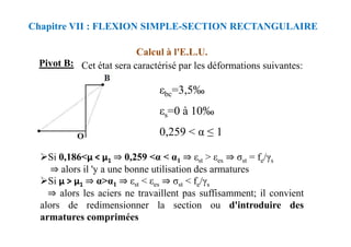 Calcul à l'E.L.U.
Chapitre VII : FLEXION SIMPLE-SECTION RECTANGULAIRE
εbc=3,5‰
εs=0 à 10‰
Pivot B: Cet état sera caractérisé par les déformations suivantes:
Si 0,186<μ < μ1 ⇒ 0,259 <α < α1 ⇒ εst > εes ⇒ σst = fe/γs
⇒ alors il 'y a une bonne utilisation des armatures
Si μ > μ1 ⇒ α>α1 ⇒ εst < εes ⇒ σst < fe/γs
⇒ alors les aciers ne travaillent pas suffisamment; il convient
alors de redimensionner la section ou d'introduire des
armatures comprimées
0,259 < α ≤ 1
 