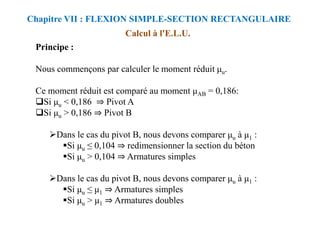 Principe :
Nous commençons par calculer le moment réduit u.
Ce moment réduit est comparé au moment AB = 0,186:
Si u < 0,186 ⇒ Pivot A
Si u > 0,186 ⇒ Pivot B
Calcul à l'E.L.U.
Chapitre VII : FLEXION SIMPLE-SECTION RECTANGULAIRE
⇒
Si u > 0,186 ⇒ Pivot B
Dans le cas du pivot B, nous devons comparer u à 1 :
Si u ≤ 0,104 ⇒ redimensionner la section du béton
Si u > 0,104 ⇒ Armatures simples
Dans le cas du pivot B, nous devons comparer u à 1 :
Si u ≤ 1 ⇒ Armatures simples
Si u > 1 ⇒ Armatures doubles
 