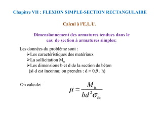 Calcul à l'E.L.U.
Dimensionnement des armatures tendues dans le
cas de section à armatures simples:
Les données du problème sont :
Les caractéristiques des matériaux
Chapitre VII : FLEXION SIMPLE-SECTION RECTANGULAIRE
La sollicitation Mu
Les dimensions b et d de la section de béton
(si d est inconnu; on prendra : d = 0,9 . h)
On calcule:
bc
u
bd
M
σ
µ 2
=
 